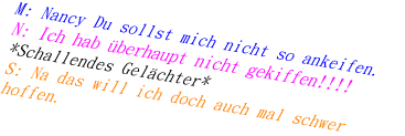 M: Nancy Du sollst mich nicht so ankeifen.
N: Ich hab überhaupt nicht gekiffen!!!!
*Schallendes Gelächter*
S: Na das will ich doch auch mal schwer hoffen.
